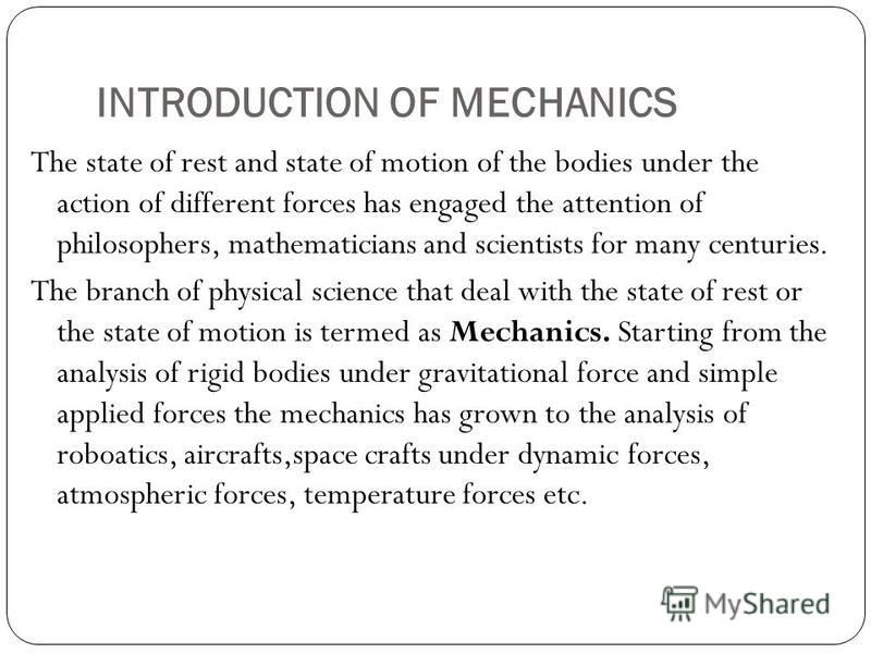 INTRODUCTION OF MECHANICS The state of rest and state of motion of the bodies under the action of different forces has engaged the attention of philosophers, mathematicians and scientists for many centuries. The branch of physical science that deal w