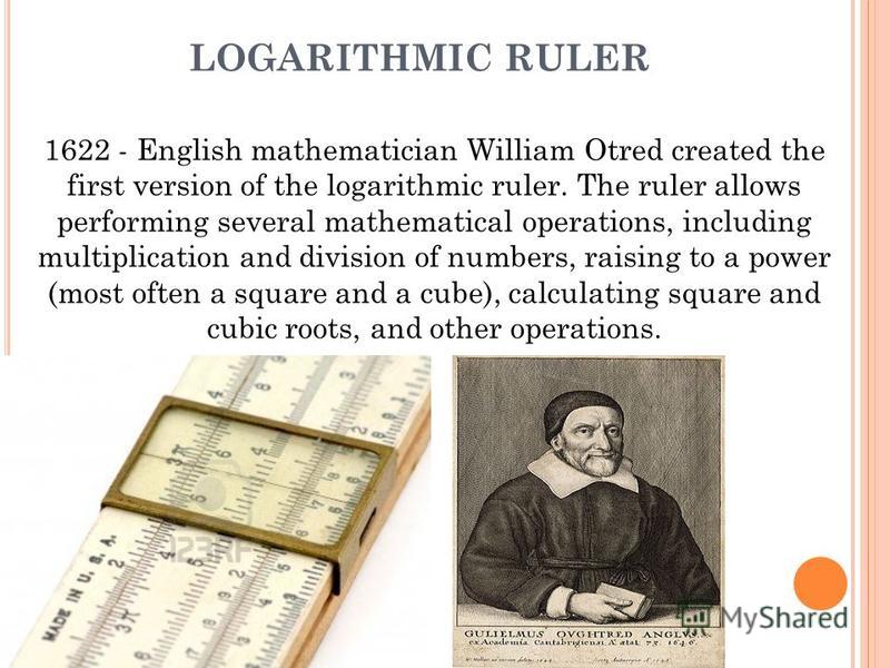LOGARITHMIC RULER 1622 - English mathematician William Otred created the first version of the logarithmic ruler. The ruler allows performing several mathematical operations, including multiplication and division of numbers, raising to a power (most o