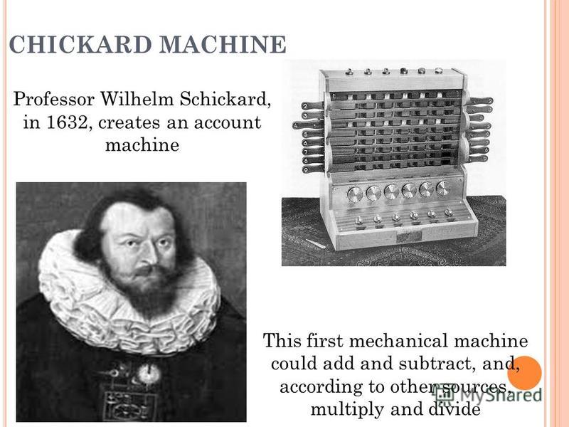 CHICKARD MACHINE Professor Wilhelm Schickard, in 1632, creates an account machine This first mechanical machine could add and subtract, and, according to other sources, multiply and divide
