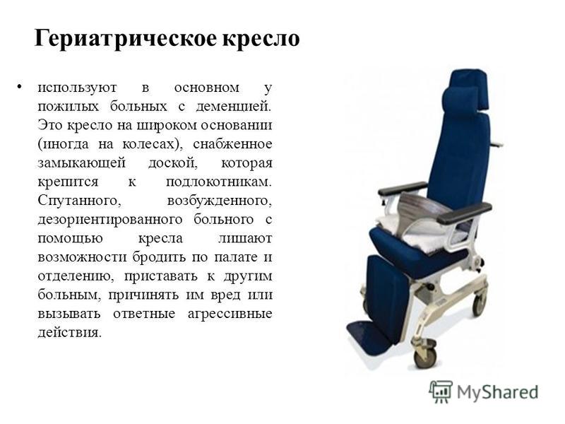 Гериатрическое кресло используют в основном у пожилых больных с деменцией. Это кресло на широком основании (иногда на колесах), снабженное замыкающей доской, которая крепится к подлокотникам. Спутанного, возбужденного, дезориентированного больного с 