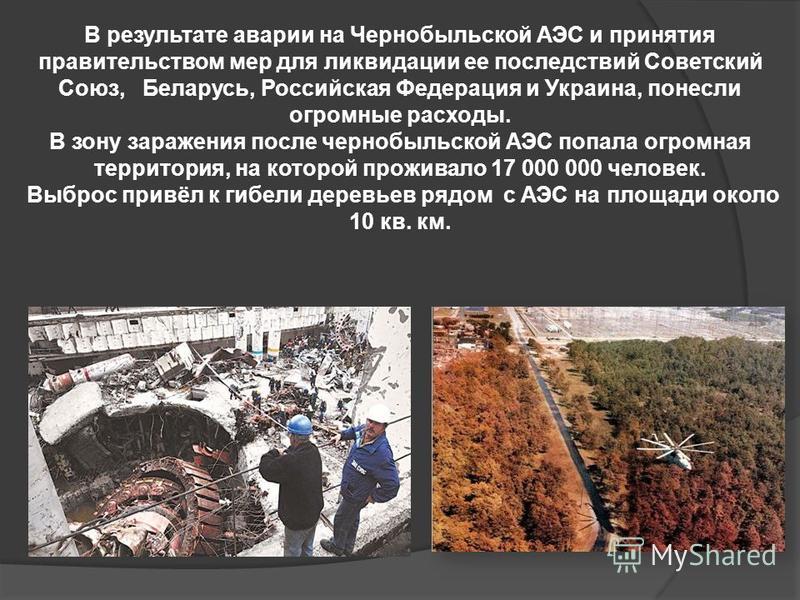 В результате аварии на Чернобыльской АЭС и принятия правительством мер для ликвидации ее последствий Советский Союз, Беларусь, Российская Федерация и Украина, понесли огромные расходы. В зону заражения после чернобыльской АЭС попала огромная территор