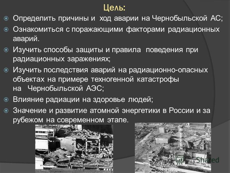 Цель: Определить причины и ход аварии на Чернобыльской АС; Ознакомиться с поражающими факторами радиационных аварий. Изучить способы защиты и правила поведения при радиационных заражениях; Изучить последствия аварий на радиационно-опасных объектах на