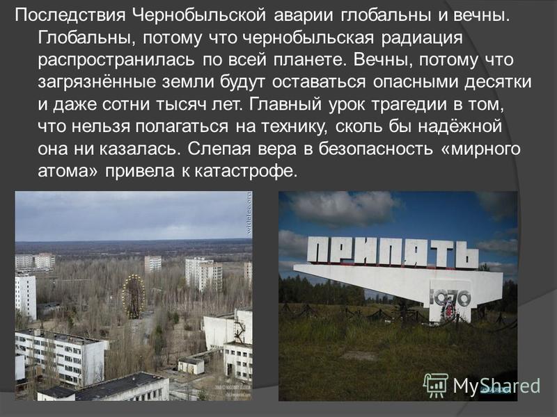Последствия Чернобыльской аварии глобальны и вечны. Глобальны, потому что чернобыльская радиация распространилась по всей планете. Вечны, потому что загрязнённые земли будут оставаться опасными десятки и даже сотни тысяч лет. Главный урок трагедии в 