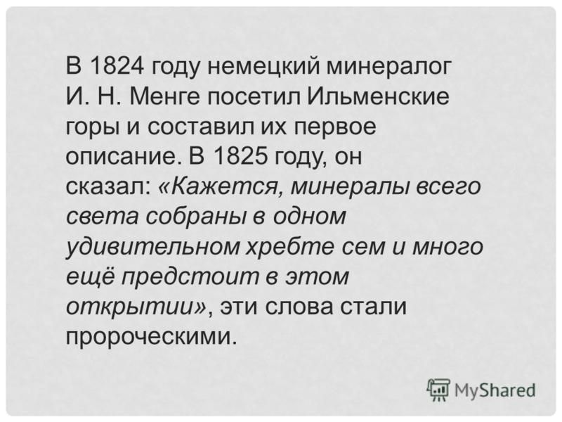 В 1824 году немецкий минералог И. Н. Менге посетил Ильменские горы и составил их первое описание. В 1825 году, он сказал: «Кажется, минералы всего света собраны в одном удивительном хребте сем и много ещё предстоит в этом открытии», эти слова стали п