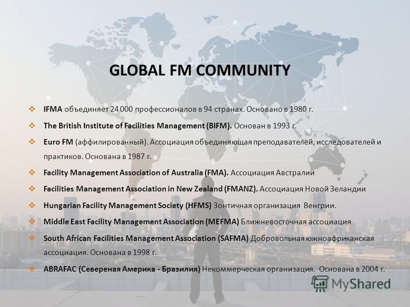 GLOBAL FM COMMUNITY IFMA объединяет 24 000 профессионалов в 94 странах. Основано в 1980 г. The British Institute of Facilities Management (BIFM). Основан в 1993 г. Euro FM (аффилиированный). Ассоциация объединяющая преподавателей, исследователей и пр