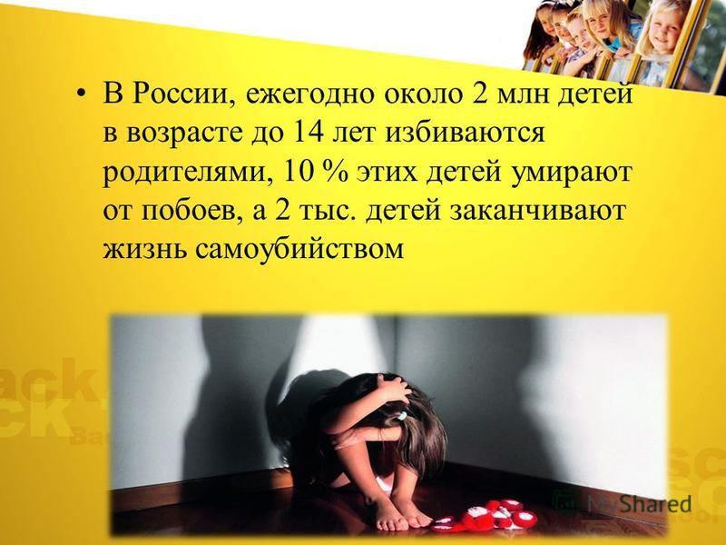 В России, ежегодно около 2 млн детей в возрасте до 14 лет избиваются родителями, 10 % этих детей умирают от побоев, а 2 тыс. детей заканчивают жизнь самоубийством