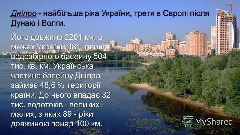 Його довжина 2201 км, в межах України 981, площа водозбірного басейну 504 тис. кв. км. Українська частина басейну Дніпра займає 48,6 % території країни. До нього впадає 32 тис. водотоків - великих і малих, з яких 89 - ріки довжиною понад 100 км. Дніп