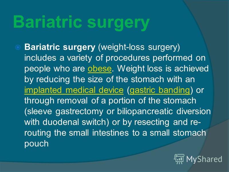 Bariatric surgery Bariatric surgery (weight-loss surgery) includes a variety of procedures performed on people who are obese. Weight loss is achieved by reducing the size of the stomach with an implanted medical device (gastric banding) or through re