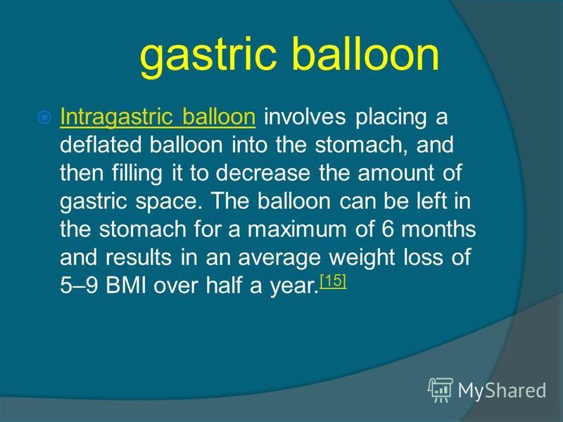 gastric balloon Intragastric balloon involves placing a deflated balloon into the stomach, and then filling it to decrease the amount of gastric space. The balloon can be left in the stomach for a maximum of 6 months and results in an average weight 