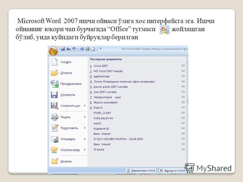 Microsoft Word 2007 ишчи ойнаси ўзига хос интерфейсга эга. Ишчи ойнанинг юқори чап бурчагида Office тугмаси жойлашган бўлиб, унда қуйидаги буйруқлар берилган