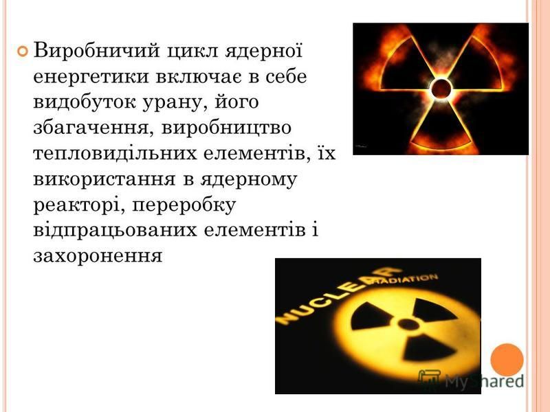 Виробничий цикл ядерної енергетики включає в себе видобуток урану, його збагачення, виробництво тепловидільних елементів, їх використання в ядерному реакторі, переробку відпрацьованих елементів і захоронення