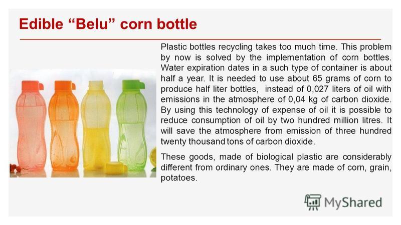 Edible Belu corn bottle Plastic bottles recycling takes too much time. This problem by now is solved by the implementation of corn bottles. Water expiration dates in a such type of container is about half a year. It is needed to use about 65 grams of