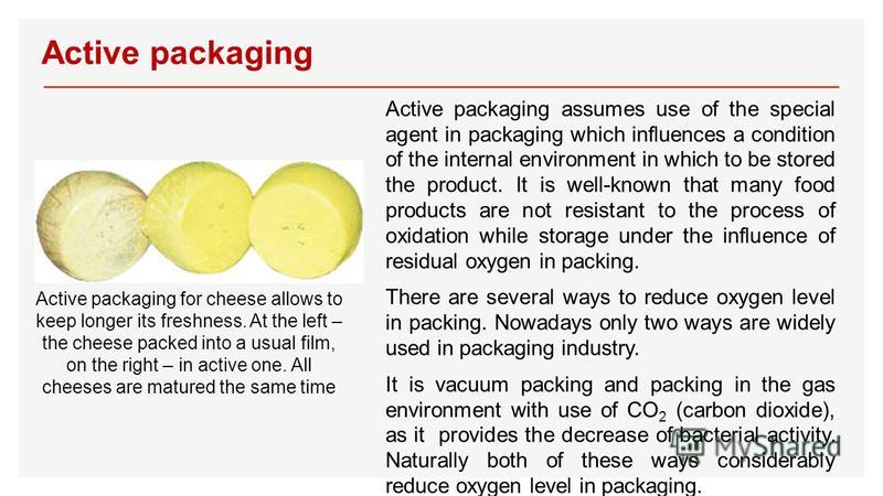 Active packaging Active packaging assumes use of the special agent in packaging which influences a condition of the internal environment in which to be stored the product. It is well-known that many food products are not resistant to the process of o