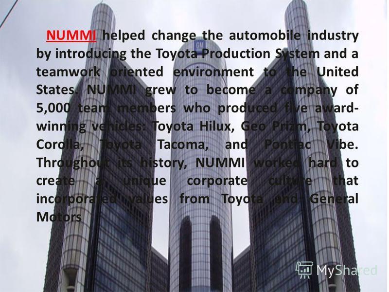 NUMMI helped change the automobile industry by introducing the Toyota Production System and a teamwork oriented environment to the United States. NUMMI grew to become a company of 5,000 team members who produced five award- winning vehicles: Toyota H