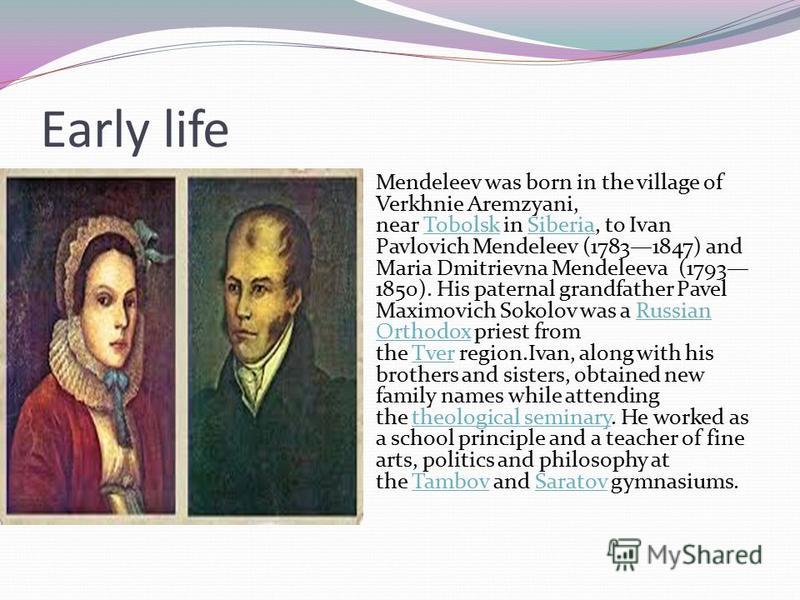 Early life Mendeleev was born in the village of Verkhnie Aremzyani, near Tobolsk in Siberia, to Ivan Pavlovich Mendeleev (17831847) and Maria Dmitrievna Mendeleeva (1793 1850). His paternal grandfather Pavel Maximovich Sokolov was a Russian Orthodox 