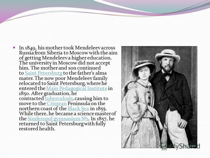 In 1849, his mother took Mendeleev across Russia from Siberia to Moscow with the aim of getting Mendeleev a higher education. The university in Moscow did not accept him. The mother and son continued to Saint Petersburg to the fathers alma mater. The