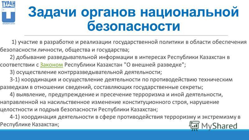 Задачи органов национальной безопасности 1) участие в разработке и реализации государственной политики в области обеспечения безопасности личности, общества и государства; 2) добывание разведывательной информации в интересах Республики Казахстан в со