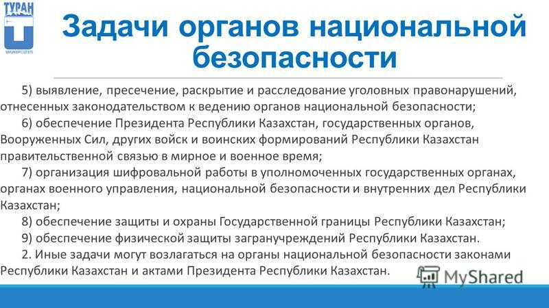 Задачи органов национальной безопасности 5) выявление, пресечение, раскрытие и расследование уголовных правонарушений, отнесенных законодательством к ведению органов национальной безопасности; 6) обеспечение Президента Республики Казахстан, государст