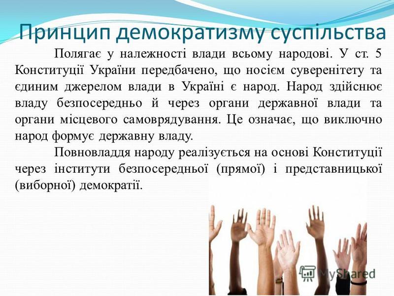 Принцип демократизму суспільства Полягає у належності влади всьому народові. У ст. 5 Конституції України передбачено, що носієм суверенітету та єдиним джерелом влади в Україні є народ. Народ здійснює владу безпосередньо й через органи державної влади