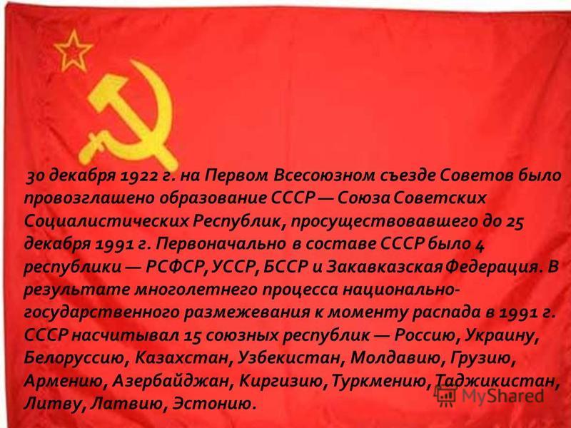 30 декабря 1922 г. на Первом Всесоюзном съезде Советов было провозглашено образование СССР Союза Советских Социалистических Республик, просуществовавшего до 25 декабря 1991 г. Первоначально в составе СССР было 4 республики РСФСР, УССР, БССР и Закавка