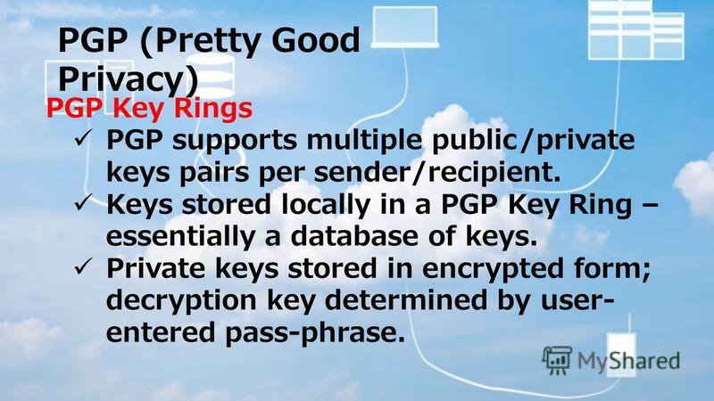 PGP (Pretty Good Privacy) PGP Key Rings PGP supports multiple public/private keys pairs per sender/recipient. Keys stored locally in a PGP Key Ring – essentially a database of keys. Private keys stored in encrypted form; decryption key determined by 