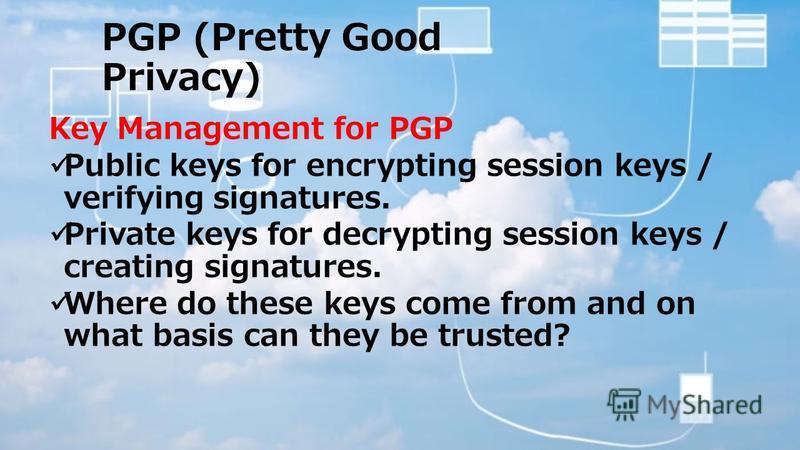 PGP (Pretty Good Privacy) Key Management for PGP Public keys for encrypting session keys / verifying signatures. Private keys for decrypting session keys / creating signatures. Where do these keys come from and on what basis can they be trusted?