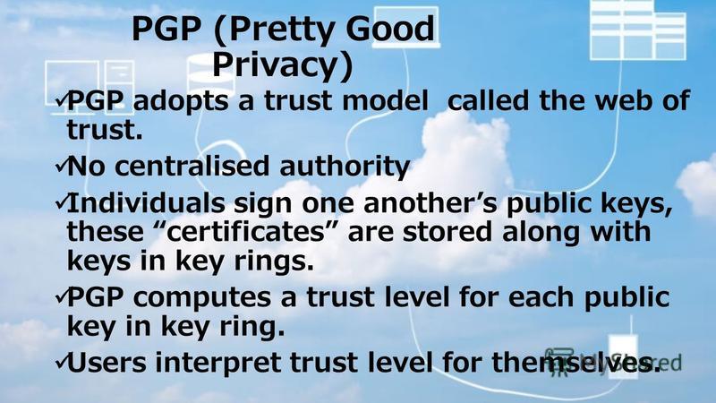 PGP (Pretty Good Privacy) PGP adopts a trust model called the web of trust. No centralised authority Individuals sign one anothers public keys, these certificates are stored along with keys in key rings. PGP computes a trust level for each public key