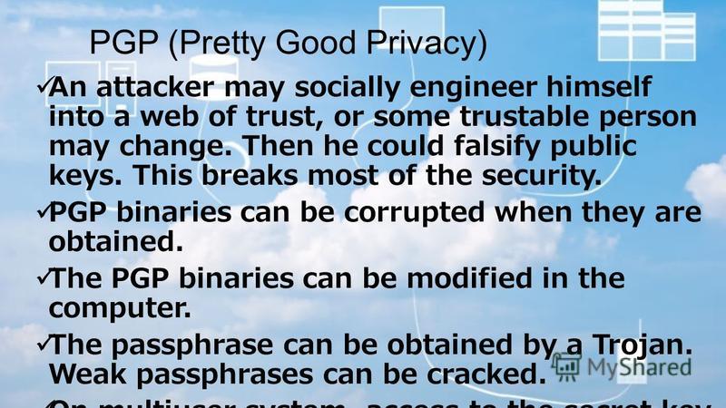 PGP (Pretty Good Privacy) An attacker may socially engineer himself into a web of trust, or some trustable person may change. Then he could falsify public keys. This breaks most of the security. PGP binaries can be corrupted when they are obtained. T