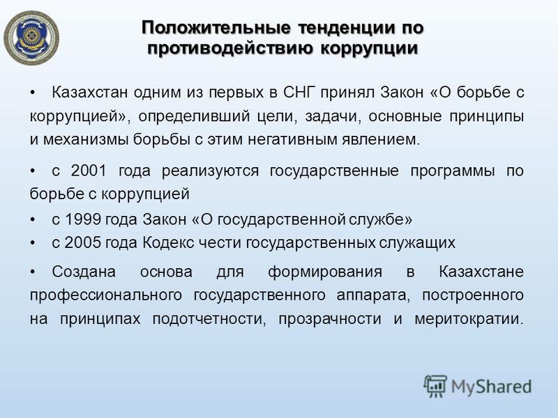 Казахстан одним из первых в СНГ принял Закон «О борьбе с коррупцией», определивший цели, задачи, основные принципы и механизмы борьбы с этим негативным явлением. с 2001 года реализуются государственные программы по борьбе с коррупцией с 1999 года Зак