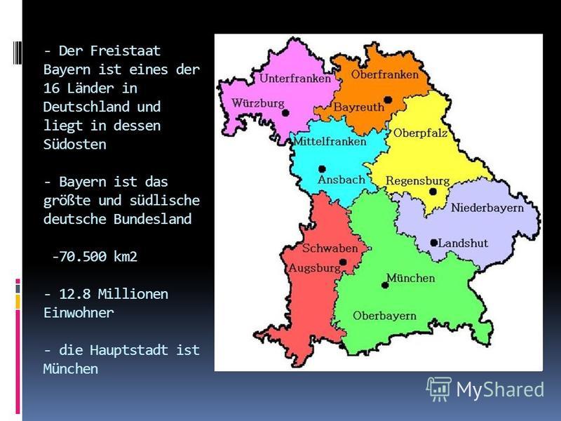 - Der Freistaat Bayern ist eines der 16 Länder in Deutschland und liegt in dessen Südosten - Bayern ist das größte und südlische deutsche Bundesland -70.500 km2 - 12.8 Millionen Einwohner - die Hauptstadt ist München