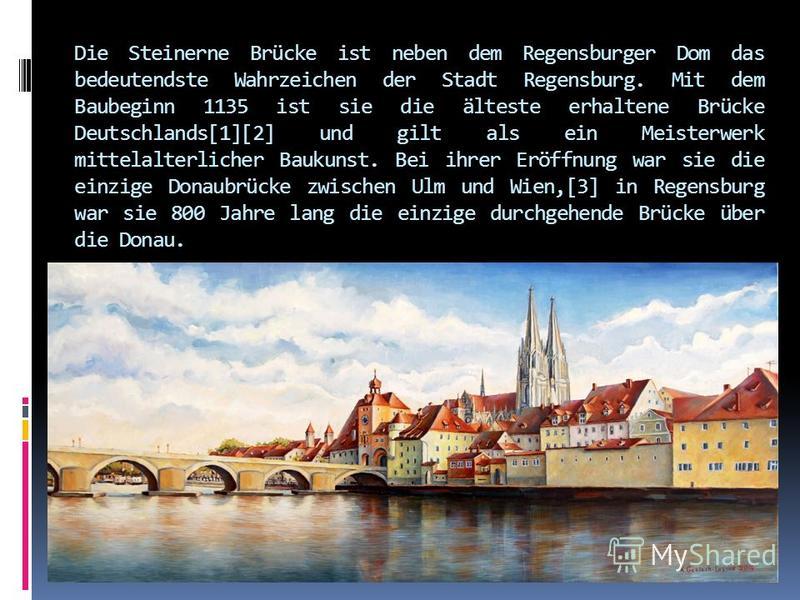 Die Steinerne Brücke ist neben dem Regensburger Dom das bedeutendste Wahrzeichen der Stadt Regensburg. Mit dem Baubeginn 1135 ist sie die älteste erhaltene Brücke Deutschlands[1][2] und gilt als ein Meisterwerk mittelalterlicher Baukunst. Bei ihrer E
