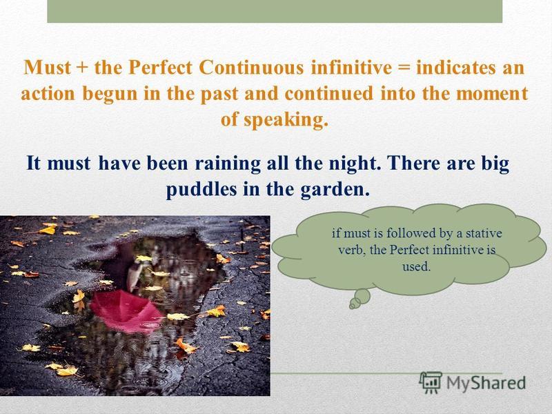 Must + the Perfect Continuous infinitive = indicates an action begun in the past and continued into the moment of speaking. It must have been raining all the night. There are big puddles in the garden. if must is followed by a stative verb, the Perfe