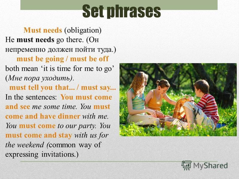 Set phrases Must needs (obligation) He must needs go there. (Он непременно должен пойти туда.) must be going / must be off both mean it is time for me to go (Мне пора уходить). must tell you that... / must say... In the sentences: You must come and s