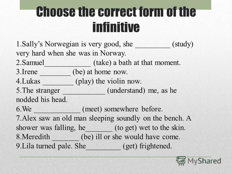 Choose the correct form of the infinitive 1.Sallys Norwegian is very good, she _________ (study) very hard when she was in Norway. 2.Samuel____________ (take) a bath at that moment. 3.Irene ________ (be) at home now. 4.Lukas ________ (play) the violi