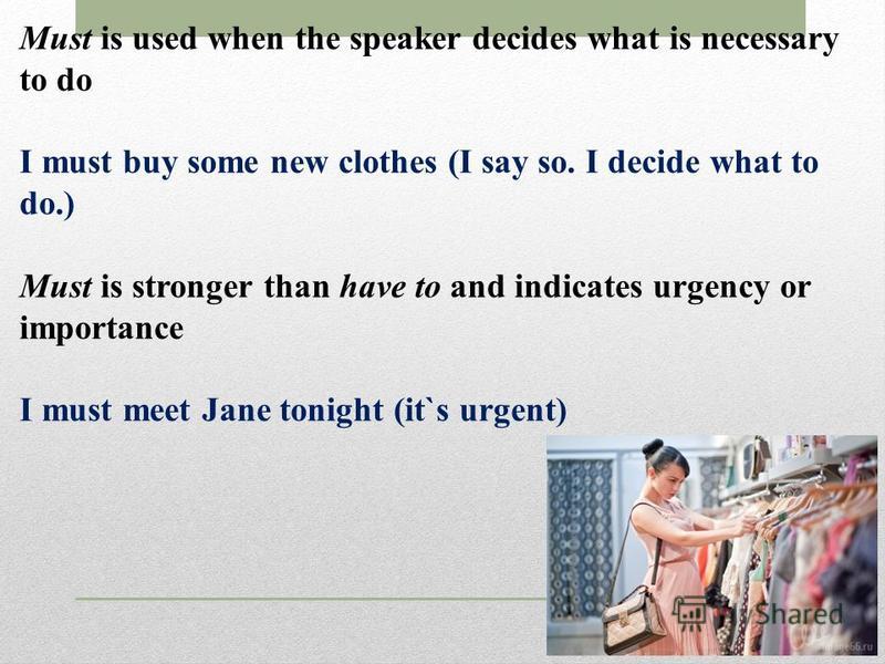 Must is used when the speaker decides what is necessary to do I must buy some new clothes (I say so. I decide what to do.) Must is stronger than have to and indicates urgency or importance I must meet Jane tonight (it`s urgent)