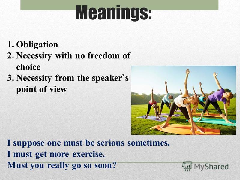 Meanings: 1.Obligation 2.Necessity with no freedom of choice 3.Necessity from the speaker`s point of view I suppose one must be serious sometimes. I must get more exercise. Must you really go so soon?