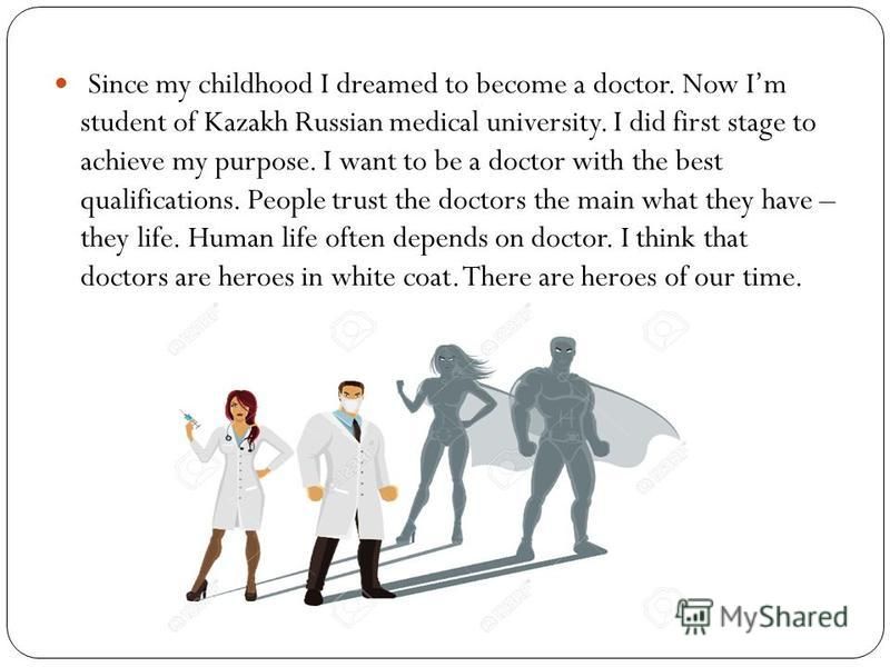 Since my childhood I dreamed to become a doctor. Now Im student of Kazakh Russian medical university. I did first stage to achieve my purpose. I want to be a doctor with the best qualifications. People trust the doctors the main what they have – they