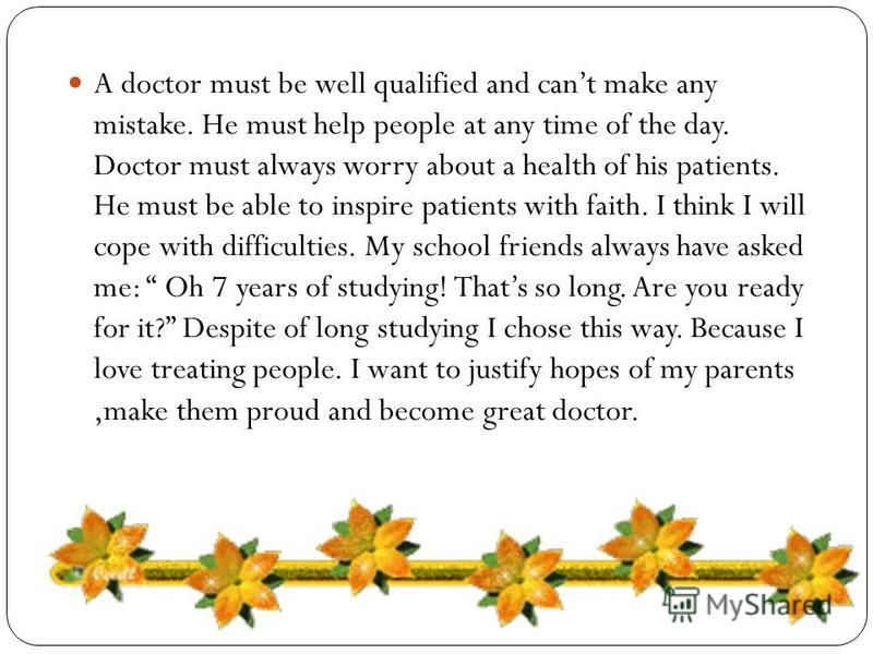 A doctor must be well qualified and cant make any mistake. He must help people at any time of the day. Doctor must always worry about a health of his patients. He must be able to inspire patients with faith. I think I will cope with difficulties. My 