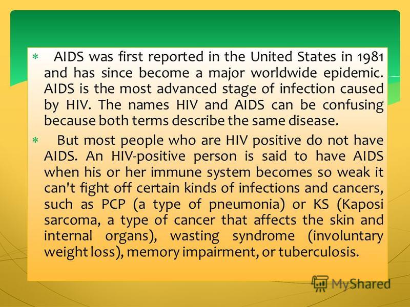 AIDS was first reported in the United States in 1981 and has since become a major worldwide epidemic. AIDS is the most advanced stage of infection caused by HIV. The names HIV and AIDS can be confusing because both terms describe the same disease. Bu