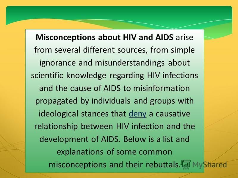 Misconceptions about HIV and AIDS arise from several different sources, from simple ignorance and misunderstandings about scientific knowledge regarding HIV infections and the cause of AIDS to misinformation propagated by individuals and groups with 
