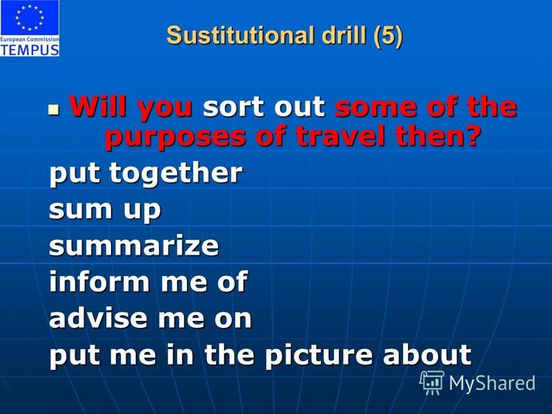 Sustitutional drill (5) Will you sort out some of the purposes of travel then? Will you sort out some of the purposes of travel then? put together put together sum up sum up summarize summarize inform me of inform me of advise me on advise me on put 