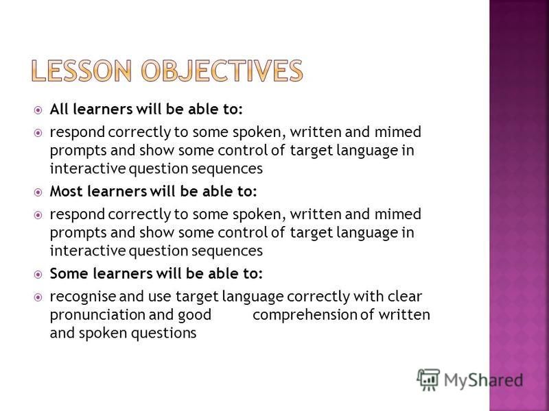 All learners will be able to: respond correctly to some spoken, written and mimed prompts and show some control of target language in interactive question sequences Most learners will be able to: respond correctly to some spoken, written and mimed pr
