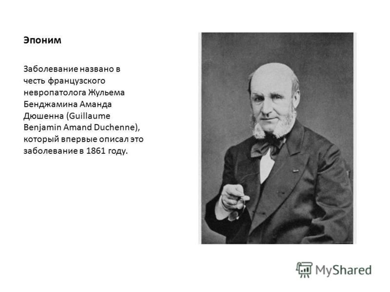 Эпоним Заболевание названо в честь французского невропатолога Жульема Бенджамина Аманда Дюшенна (Guillaume Benjamin Amand Duchenne), который впервые описал это заболевание в 1861 году.