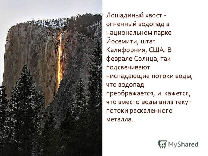 Лошадиный хвост - огненный водопад в национальном парке Йосемити, штат Калифорния, США. В феврале Солнца, так подсвечивают ниспадающие потоки воды, что водопад преображается, и кажется, что вместо воды вниз текут потоки раскаленного металла.