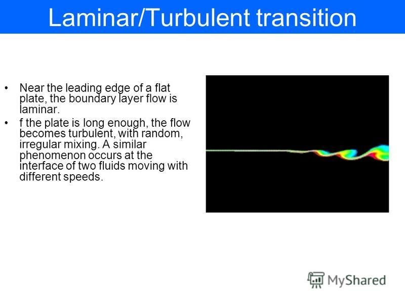 Laminar/Turbulent transition Near the leading edge of a flat plate, the boundary layer flow is laminar. f the plate is long enough, the flow becomes turbulent, with random, irregular mixing. A similar phenomenon occurs at the interface of two fluids 