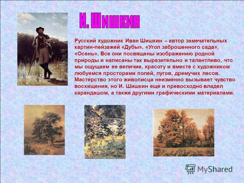 Русский художник Иван Шишкин – автор замечательных картин-пейзажей «Дубы», «Угол заброшенного сада», «Осень». Все они посвящены изображению родной природы и написаны так выразительно и талантливо, что мы ощущаем ее величие, красоту и вместе с художни