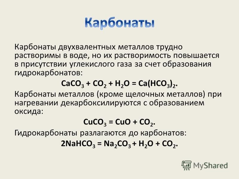 Карбонаты двухвалентных металлов трудно растворимы в воде, но их растворимость повышается в присутствии углекислого газа за счет образования гидрокарбонатов: СаСО 3 + СО 2 + Н 2 О = Са(НСО 3 ) 2. Карбонаты металлов (кроме щелочных металлов) при нагре