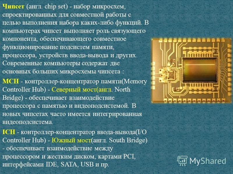 Чипсет (англ. chip set) - набор микросхем, спроектированных для совместной работы с целью выполнения набора каких-либо функций. В компьютерах чипсет выполняет роль связующего компонента, обеспечивающего совместное функционирование подсистем памяти, п