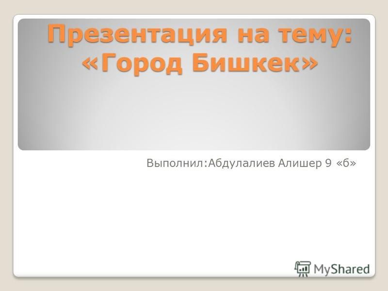Презентация на тему: «Город Бишкек» Выполнил:Абдулалиев Алишер 9 «б»