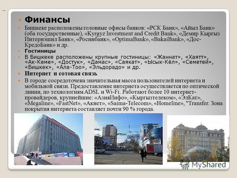 Финансы Бишкеке расположены головные офисы банков: «РСК Банк», «Айыл Банк» (оба государственные), «Kyrgyz Investment and Credit Bank», «Демир Кыргыз Интернэшнл Банк», «Росинбанк», «OptimaBank», «BakaiBank», «Дос- Кредо Банк» и др. Гостиницы В Бишкеке